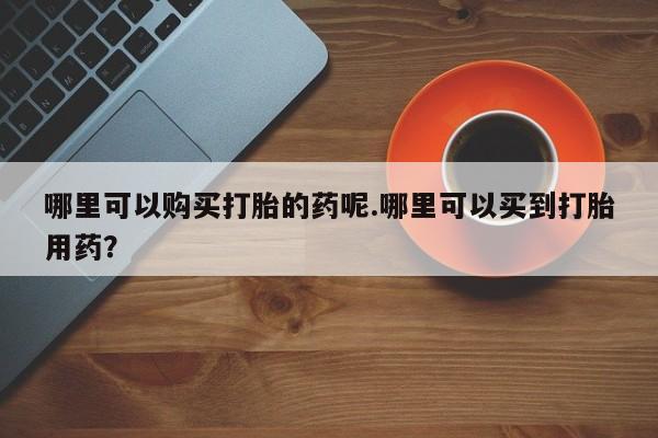打胎药私人诊所哪里可以购买打胎的药呢.哪里可以买到打胎用药？