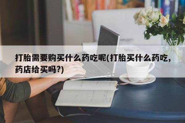 打胎药私人诊所打胎需要购买什么药吃呢(打胎买什么药吃,药店给买吗?)