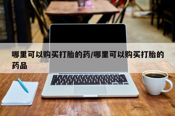 打胎药私人诊所哪里可以购买打胎的药/哪里可以购买打胎的药品